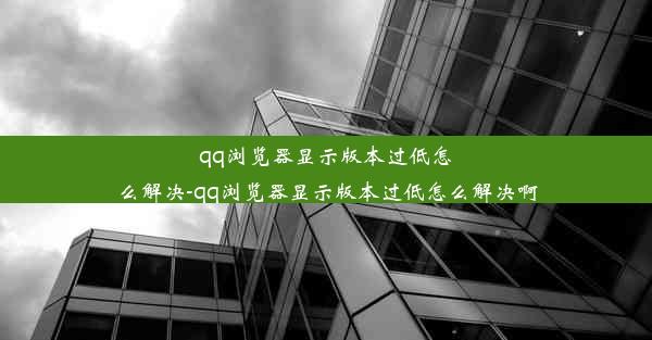 qq浏览器显示版本过低怎么解决-qq浏览器显示版本过低怎么解决啊