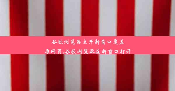 谷歌浏览器点开新窗口覆盖原网页,谷歌浏览器在新窗口打开