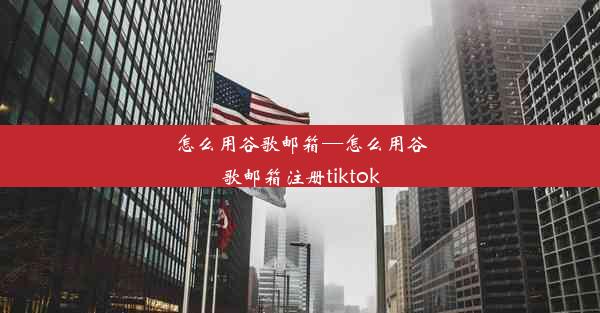 怎么用谷歌邮箱—怎么用谷歌邮箱注册tiktok