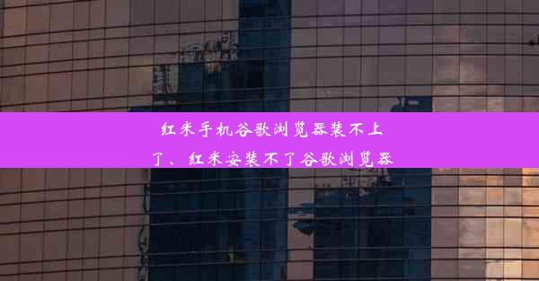 红米手机谷歌浏览器装不上了、红米安装不了谷歌浏览器