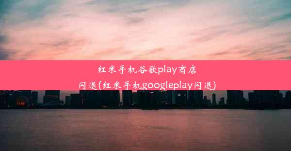 红米手机谷歌play商店闪退(红米手机googleplay闪退)