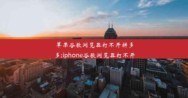 苹果谷歌浏览器打不开拼多多;iphone谷歌浏览器打不开