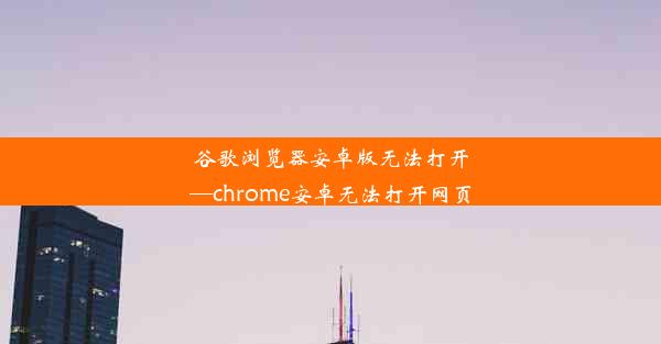 谷歌浏览器安卓版无法打开—chrome安卓无法打开网页