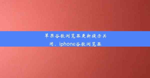 苹果谷歌浏览器更新提示关闭、iphone谷歌浏览器