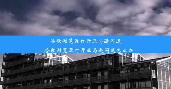 谷歌浏览器打开亚马逊闪退—谷歌浏览器打开亚马逊闪退怎么办