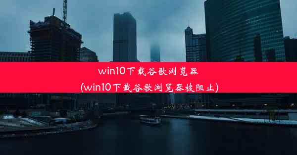 win10下载谷歌浏览器(win10下载谷歌浏览器被阻止)