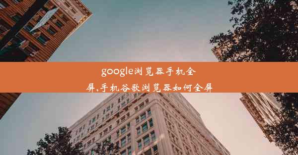 google浏览器手机全屏,手机谷歌浏览器如何全屏