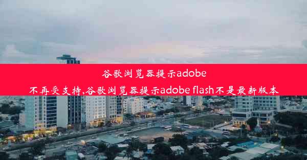 谷歌浏览器提示adobe不再受支持,谷歌浏览器提示adobe flash不是最新版本