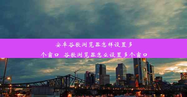 安卓谷歌浏览器怎样设置多个窗口_谷歌浏览器怎么设置多个窗口