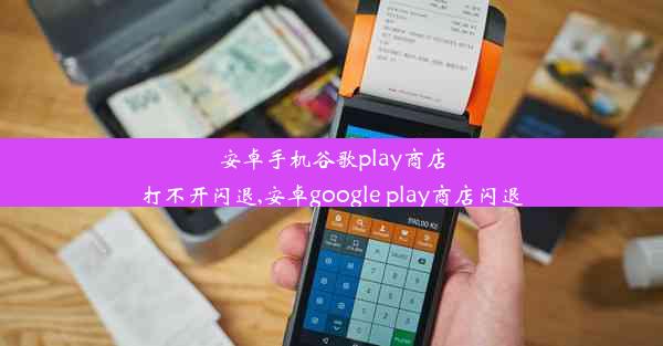 安卓手机谷歌play商店打不开闪退,安卓google play商店闪退