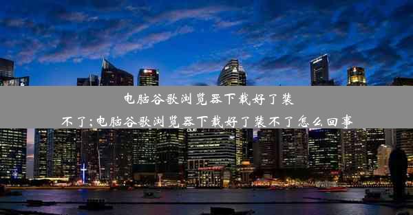 电脑谷歌浏览器下载好了装不了;电脑谷歌浏览器下载好了装不了怎么回事