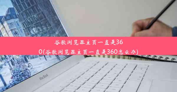 谷歌浏览器主页一直是360(谷歌浏览器主页一直是360怎么办)