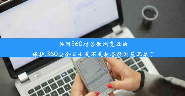 关闭360对谷歌浏览器的保护,360安全卫士是不是把谷歌浏览器禁了