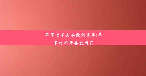 苹果进不去谷歌浏览器;苹果打不开谷歌网页