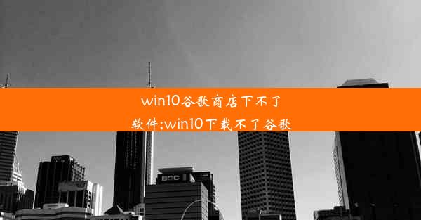 win10谷歌商店下不了软件;win10下载不了谷歌