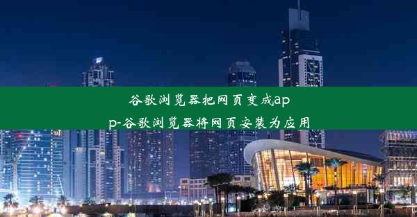 谷歌浏览器把网页变成app-谷歌浏览器将网页安装为应用