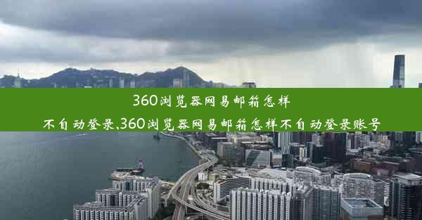 360浏览器网易邮箱怎样不自动登录,360浏览器网易邮箱怎样不自动登录账号