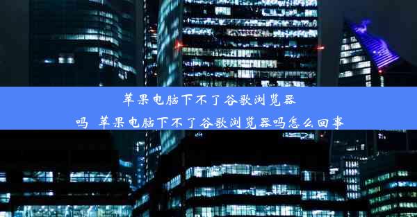 苹果电脑下不了谷歌浏览器吗_苹果电脑下不了谷歌浏览器吗怎么回事