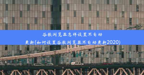 谷歌浏览器怎样设置不自动更新(如何设置谷歌浏览器不自动更新2020)