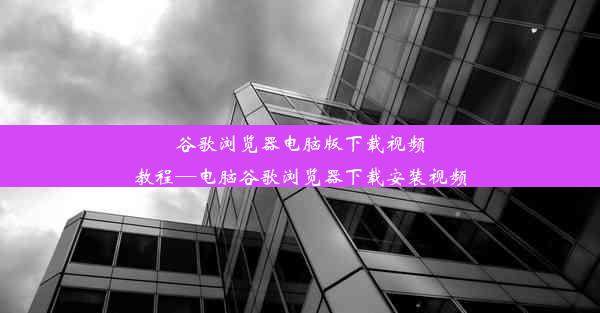 谷歌浏览器电脑版下载视频教程—电脑谷歌浏览器下载安装视频