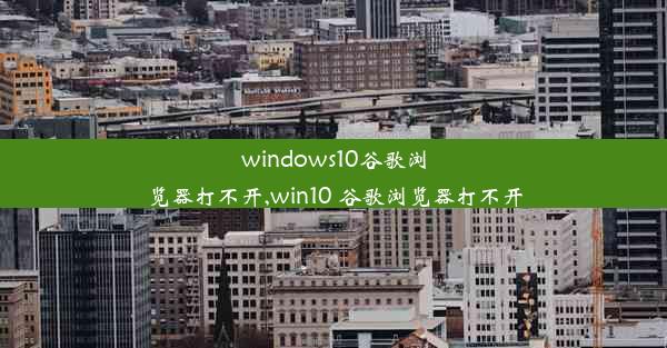 windows10谷歌浏览器打不开,win10 谷歌浏览器打不开