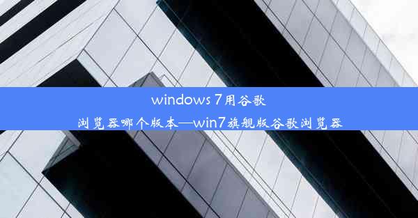 windows 7用谷歌浏览器哪个版本—win7旗舰版谷歌浏览器