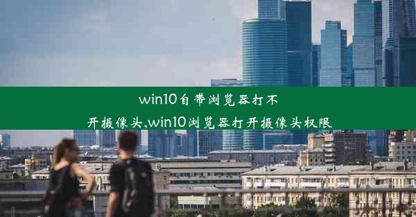 win10自带浏览器打不开摄像头,win10浏览器打开摄像头权限