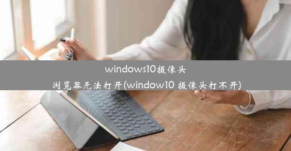 windows10摄像头浏览器无法打开(window10 摄像头打不开)