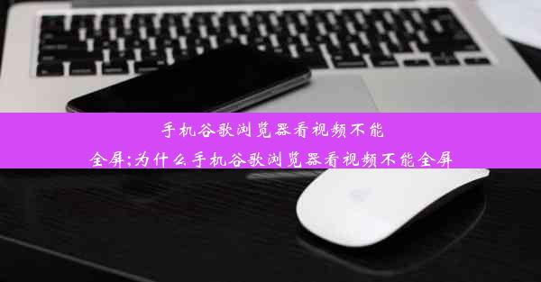 手机谷歌浏览器看视频不能全屏;为什么手机谷歌浏览器看视频不能全屏