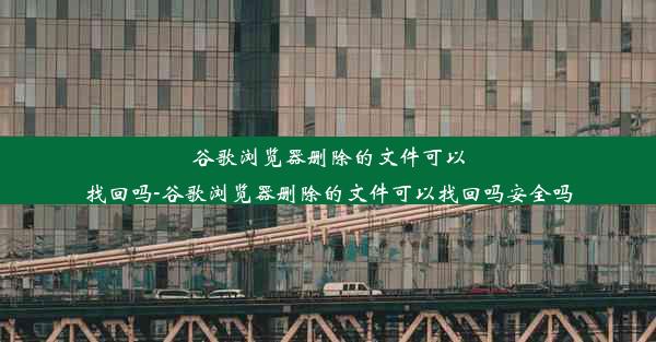 谷歌浏览器删除的文件可以找回吗-谷歌浏览器删除的文件可以找回吗安全吗