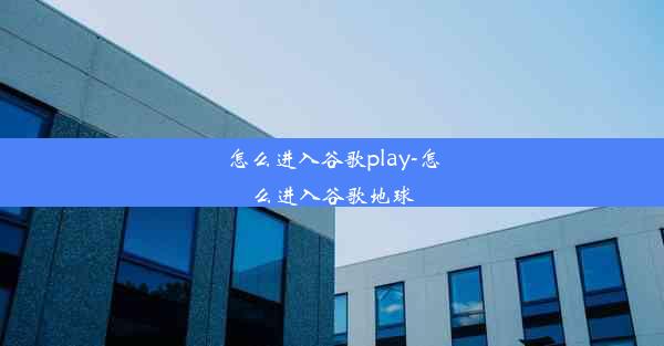 怎么进入谷歌play-怎么进入谷歌地球