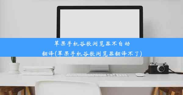 苹果手机谷歌浏览器不自动翻译(苹果手机谷歌浏览器翻译不了)