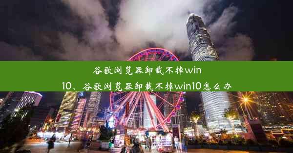 谷歌浏览器卸载不掉win10、谷歌浏览器卸载不掉win10怎么办