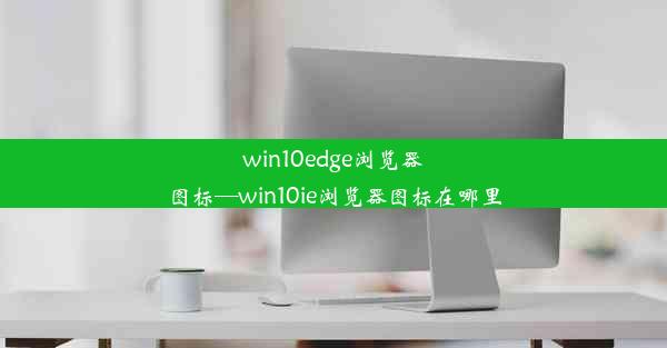 win10edge浏览器图标—win10ie浏览器图标在哪里