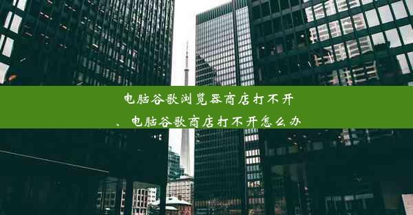 电脑谷歌浏览器商店打不开、电脑谷歌商店打不开怎么办