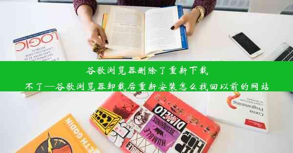 谷歌浏览器删除了重新下载不了—谷歌浏览器卸载后重新安装怎么找回以前的网站