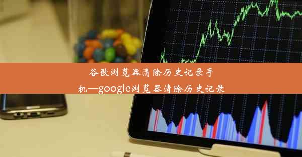 谷歌浏览器清除历史记录手机—google浏览器清除历史记录