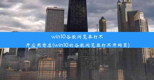 win10谷歌浏览器打不开应用商店(win10的谷歌浏览器打不开网页)