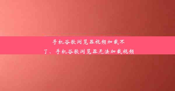 手机谷歌浏览器视频加载不了、手机谷歌浏览器无法加载视频