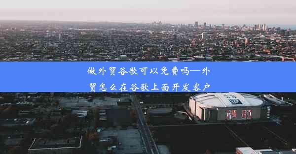 做外贸谷歌可以免费吗—外贸怎么在谷歌上面开发客户