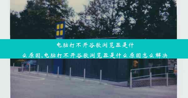 电脑打不开谷歌浏览器是什么原因,电脑打不开谷歌浏览器是什么原因怎么解决