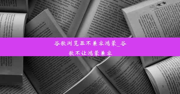 谷歌浏览器不兼容鸿蒙_谷歌不让鸿蒙兼容