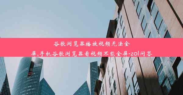 谷歌浏览器播放视频无法全屏,手机谷歌浏览器看视频不能全屏-zol问答