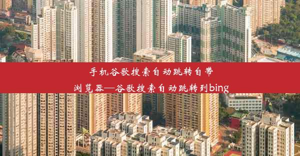 手机谷歌搜索自动跳转自带浏览器—谷歌搜索自动跳转到bing