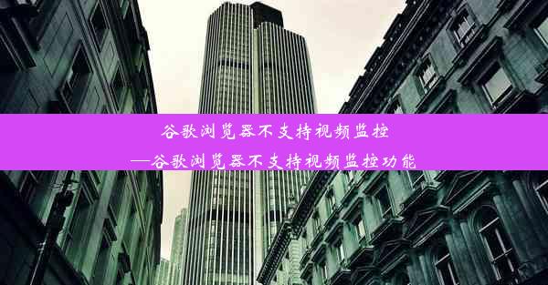 谷歌浏览器不支持视频监控—谷歌浏览器不支持视频监控功能