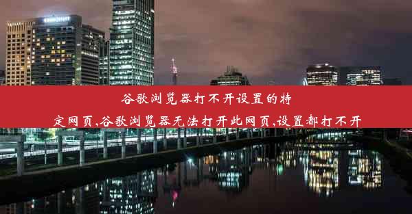 谷歌浏览器打不开设置的特定网页,谷歌浏览器无法打开此网页,设置都打不开