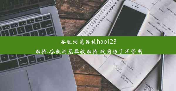 谷歌浏览器被hao123劫持,谷歌浏览器被劫持 改图标了不管用