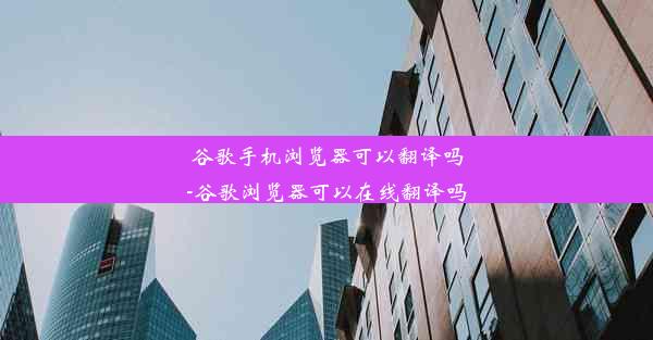 谷歌手机浏览器可以翻译吗-谷歌浏览器可以在线翻译吗