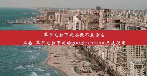 苹果电脑下载谷歌不显示在桌面_苹果电脑下载的google chrome无法使用