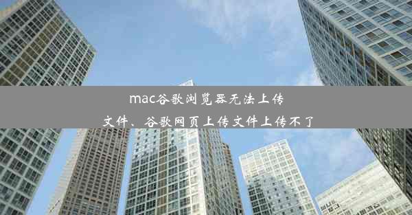 mac谷歌浏览器无法上传文件、谷歌网页上传文件上传不了